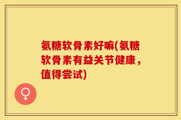 氨糖软骨素好嘛(氨糖软骨素有益关节健康，值得尝试)-第1张图片-关节保镖