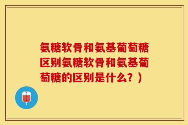 氨糖软骨和氨基葡萄糖区别氨糖软骨和氨基葡萄糖的区别是什么？)-第1张图片-关节保镖