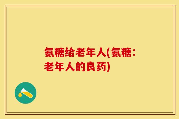 氨糖给老年人(氨糖：老年人的良药)-第1张图片-关节保镖
