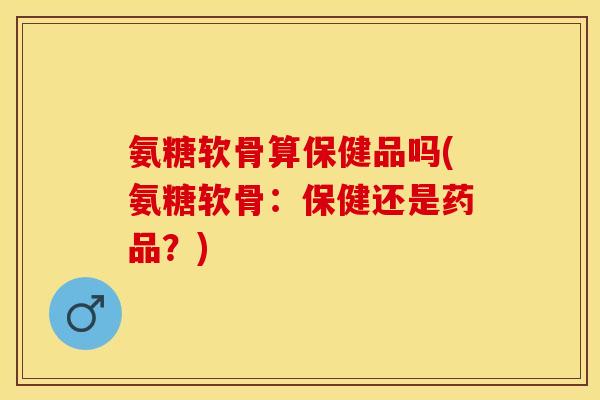 氨糖软骨算保健品吗(氨糖软骨：保健还是药品？)-第1张图片-关节保镖