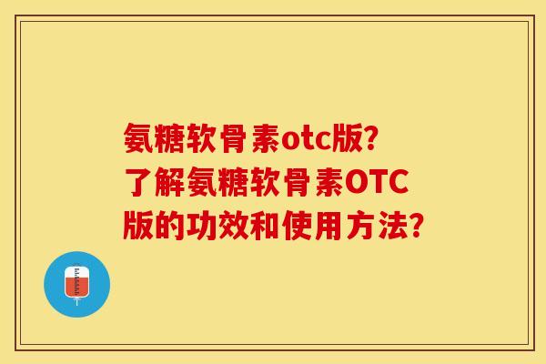 氨糖软骨素otc版？了解氨糖软骨素OTC版的功效和使用方法？-第1张图片-关节保镖