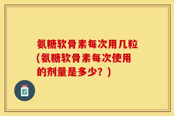 氨糖软骨素每次用几粒(氨糖软骨素每次使用的剂量是多少？)-第1张图片-关节保镖