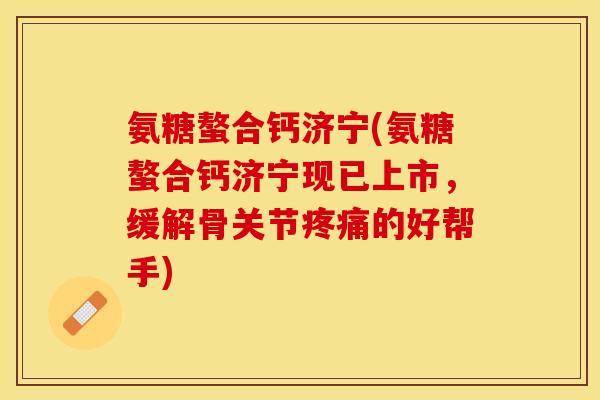 氨糖螯合钙济宁(氨糖螯合钙济宁现已上市，缓解骨关节疼痛的好帮手)-第1张图片-关节保镖
