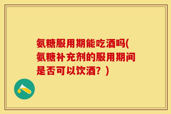 氨糖服用期能吃酒吗(氨糖补充剂的服用期间是否可以饮酒？)-第1张图片-关节保镖