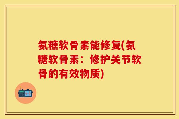 氨糖软骨素能修复(氨糖软骨素：修护关节软骨的有效物质)-第1张图片-关节保镖