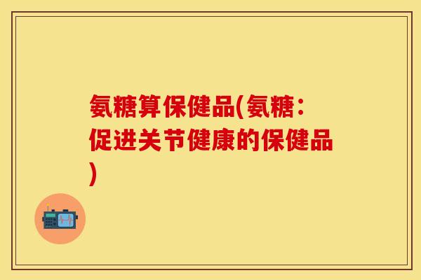 氨糖算保健品(氨糖：促进关节健康的保健品)-第1张图片-关节保镖