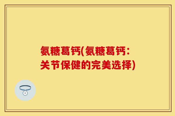 氨糖葛钙(氨糖葛钙：关节保健的完美选择)-第1张图片-关节保镖