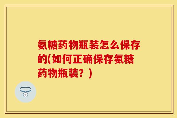 氨糖药物瓶装怎么保存的(如何正确保存氨糖药物瓶装？)-第1张图片-关节保镖
