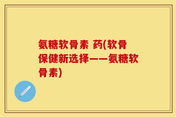 氨糖软骨素 药(软骨保健新选择——氨糖软骨素)-第1张图片-关节保镖