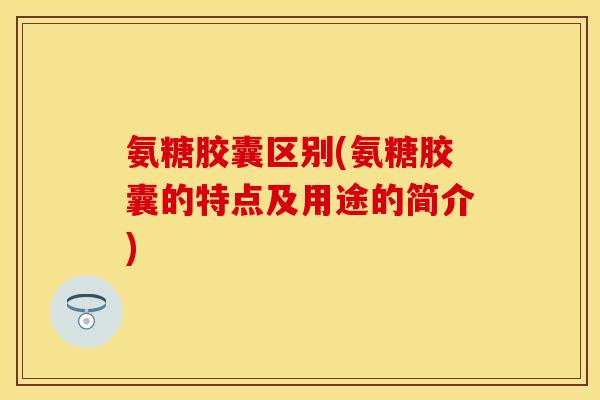 氨糖胶囊区别(氨糖胶囊的特点及用途的简介)-第1张图片-关节保镖