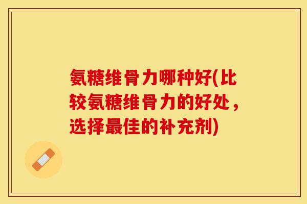 氨糖维骨力哪种好(比较氨糖维骨力的好处，选择最佳的补充剂)-第1张图片-关节保镖