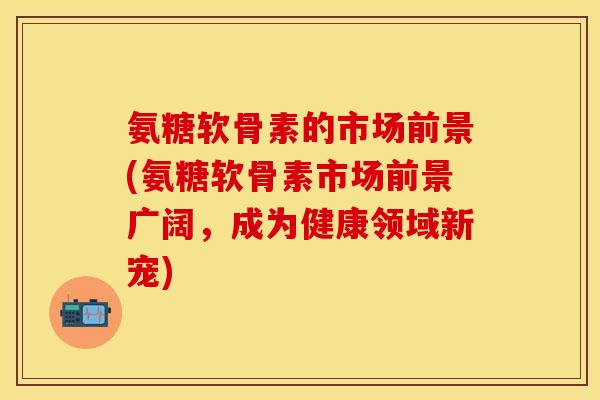 氨糖软骨素的市场前景(氨糖软骨素市场前景广阔，成为健康领域新宠)-第1张图片-关节保镖