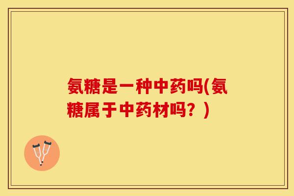 氨糖是一种中药吗(氨糖属于中药材吗？)-第1张图片-关节保镖