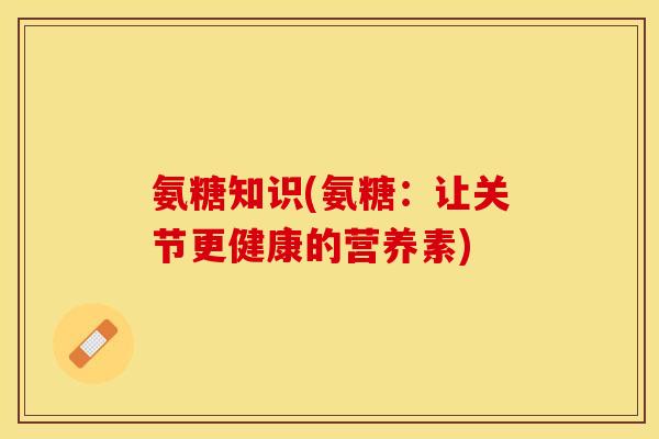 氨糖知识(氨糖：让关节更健康的营养素)-第1张图片-关节保镖