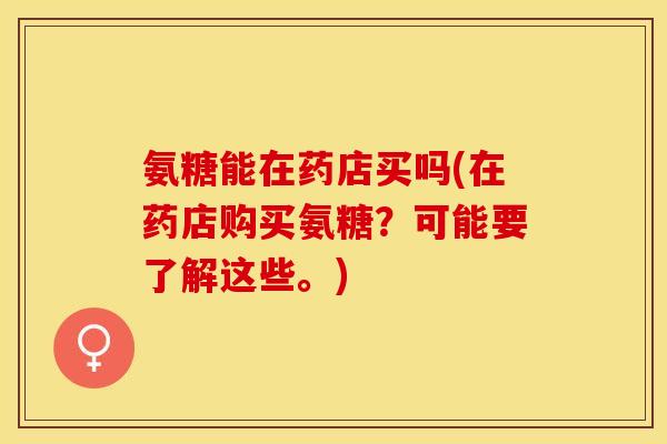 氨糖能在药店买吗(在药店购买氨糖？可能要了解这些。)-第1张图片-关节保镖