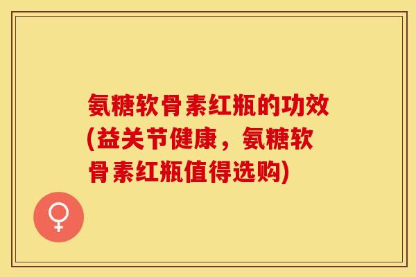 氨糖软骨素红瓶的功效(益关节健康，氨糖软骨素红瓶值得选购)-第1张图片-关节保镖