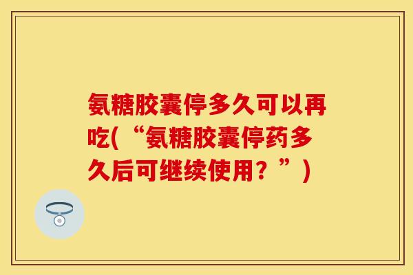 氨糖胶囊停多久可以再吃(“氨糖胶囊停药多久后可继续使用？”)-第1张图片-关节保镖