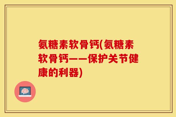 氨糖素软骨钙(氨糖素软骨钙——保护关节健康的利器)-第1张图片-关节保镖