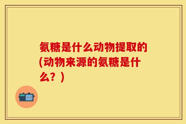 氨糖是什么动物提取的(动物来源的氨糖是什么？)-第1张图片-关节保镖