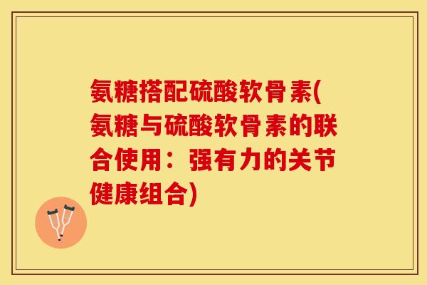 氨糖搭配硫酸软骨素(氨糖与硫酸软骨素的联合使用：强有力的关节健康组合)-第1张图片-关节保镖