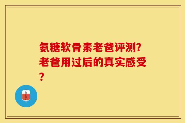 氨糖软骨素老爸评测？老爸用过后的真实感受？-第1张图片-关节保镖