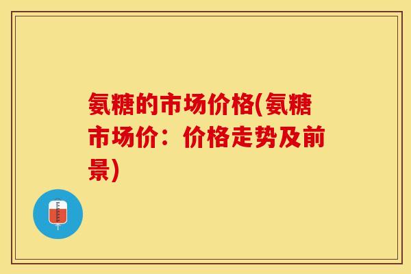 氨糖的市场价格(氨糖市场价：价格走势及前景)-第1张图片-关节保镖