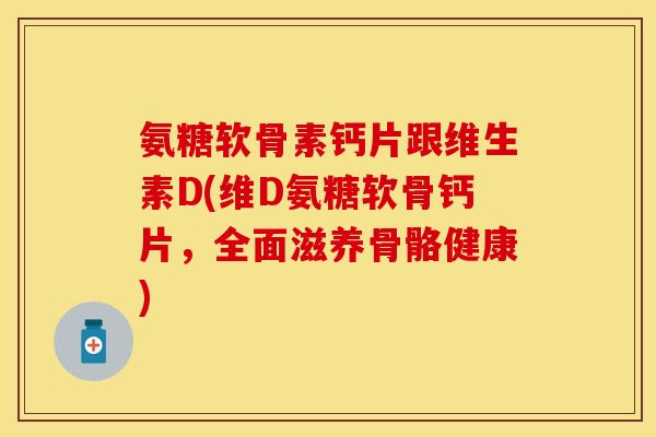 氨糖软骨素钙片跟维生素D(维D氨糖软骨钙片，全面滋养骨骼健康)-第1张图片-关节保镖