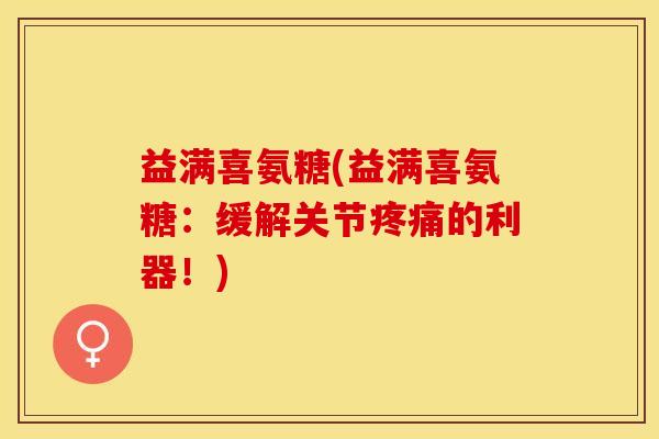 益满喜氨糖(益满喜氨糖：缓解关节疼痛的利器！)-第1张图片-关节保镖