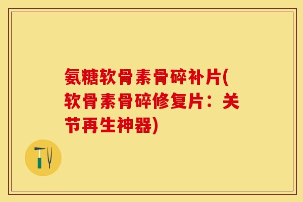 氨糖软骨素骨碎补片(软骨素骨碎修复片：关节再生神器)-第1张图片-关节保镖