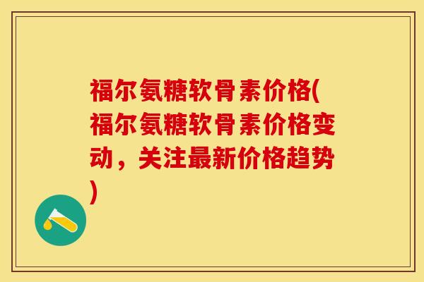 福尔氨糖软骨素价格(福尔氨糖软骨素价格变动，关注最新价格趋势)-第1张图片-关节保镖