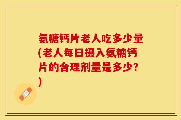氨糖钙片老人吃多少量(老人每日摄入氨糖钙片的合理剂量是多少？)-第1张图片-关节保镖