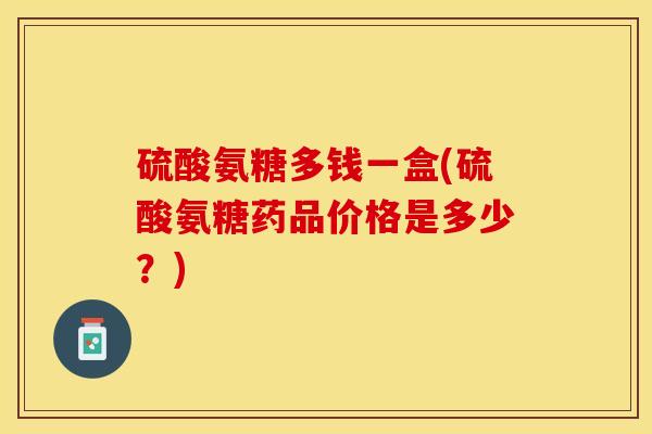 硫酸氨糖多钱一盒(硫酸氨糖药品价格是多少？)-第1张图片-关节保镖