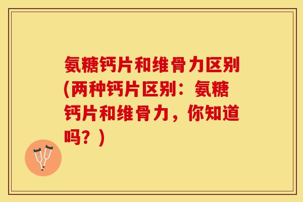 氨糖钙片和维骨力区别(两种钙片区别：氨糖钙片和维骨力，你知道吗？)-第1张图片-关节保镖