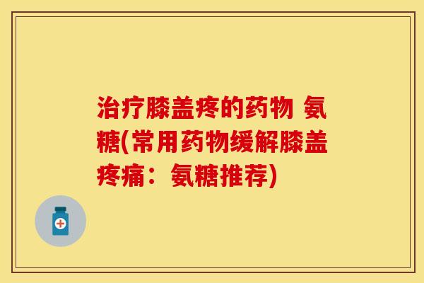 治疗膝盖疼的药物 氨糖(常用药物缓解膝盖疼痛：氨糖推荐)-第1张图片-关节保镖