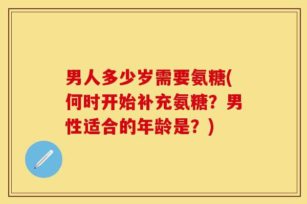 男人多少岁需要氨糖(何时开始补充氨糖？男性适合的年龄是？)-第1张图片-关节保镖