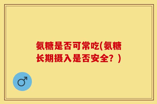 氨糖是否可常吃(氨糖长期摄入是否安全？)-第1张图片-关节保镖