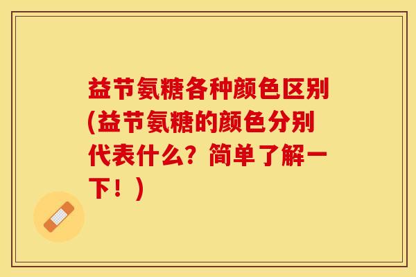 益节氨糖各种颜色区别(益节氨糖的颜色分别代表什么？简单了解一下！)-第1张图片-关节保镖