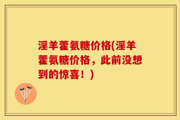 淫羊藿氨糖价格(淫羊藿氨糖价格，此前没想到的惊喜！)-第1张图片-关节保镖