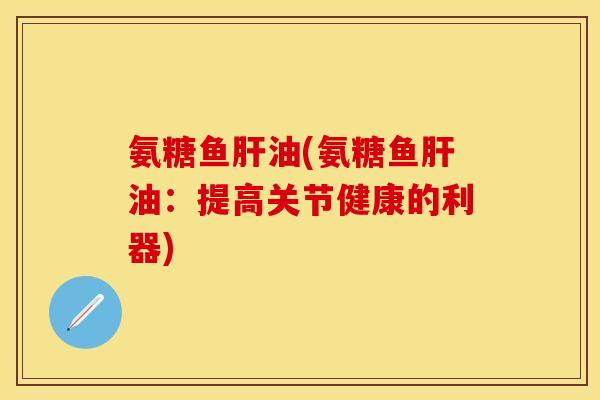 氨糖鱼肝油(氨糖鱼肝油：提高关节健康的利器)-第1张图片-关节保镖