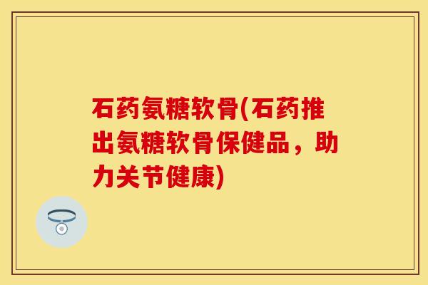 石药氨糖软骨(石药推出氨糖软骨保健品，助力关节健康)-第1张图片-关节保镖