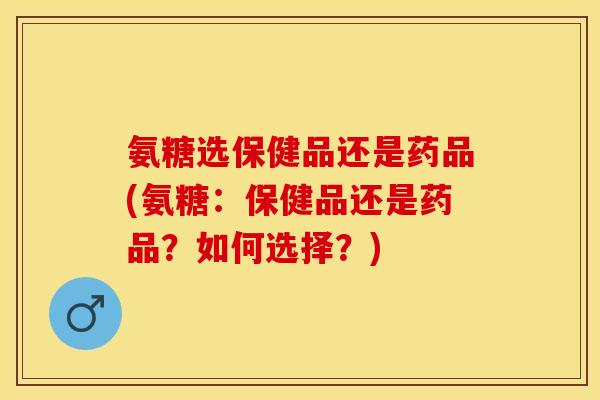 氨糖选保健品还是药品(氨糖：保健品还是药品？如何选择？)-第1张图片-关节保镖