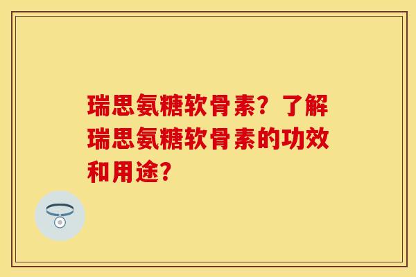 瑞思氨糖软骨素？了解瑞思氨糖软骨素的功效和用途？-第1张图片-关节保镖