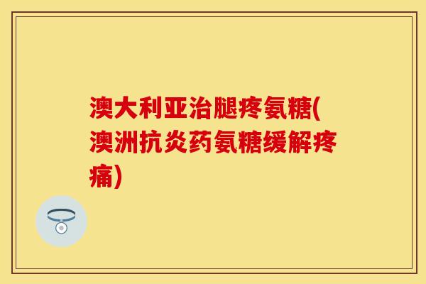 澳大利亚治腿疼氨糖(澳洲抗炎药氨糖缓解疼痛)-第1张图片-关节保镖
