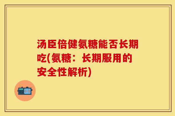 汤臣倍健氨糖能否长期吃(氨糖：长期服用的安全性解析)-第1张图片-关节保镖