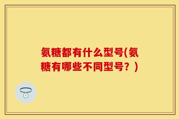 氨糖都有什么型号(氨糖有哪些不同型号？)-第1张图片-关节保镖