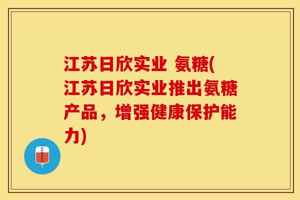 江苏日欣实业 氨糖(江苏日欣实业推出氨糖产品，增强健康保护能力)-第1张图片-关节保镖