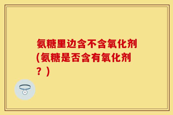 氨糖里边含不含氧化剂(氨糖是否含有氧化剂？)-第1张图片-关节保镖