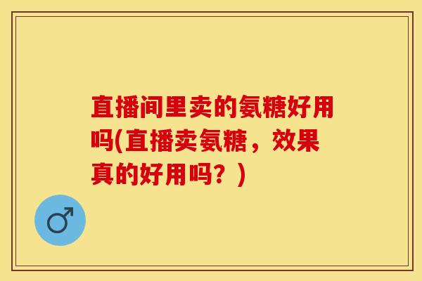 直播间里卖的氨糖好用吗(直播卖氨糖，效果真的好用吗？)-第1张图片-关节保镖
