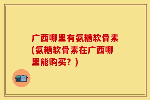 广西哪里有氨糖软骨素(氨糖软骨素在广西哪里能购买？)-第1张图片-关节保镖