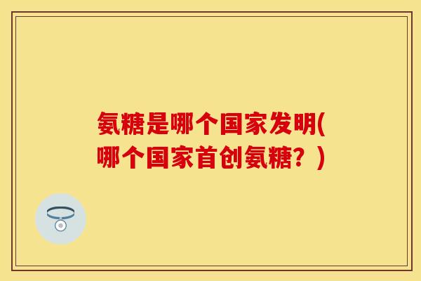 氨糖是哪个国家发明(哪个国家首创氨糖？)-第1张图片-关节保镖